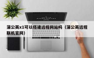 舟山蒲公英x1可以搭建远程网站吗（蒲公英远程联机官网）
